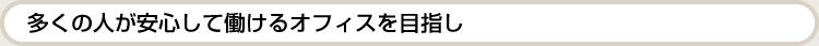 多くの人が安心して働けるオフィスを目指し。