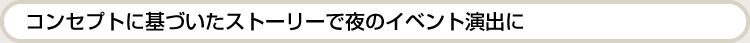 コンセプトに基づいたストーリーで夜のイベント演出に。