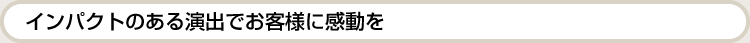 インパクトのある演出でお客様に感動を。